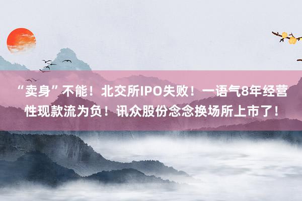“卖身”不能！北交所IPO失败！一语气8年经营性现款流为负！讯众股份念念换场所上市了！